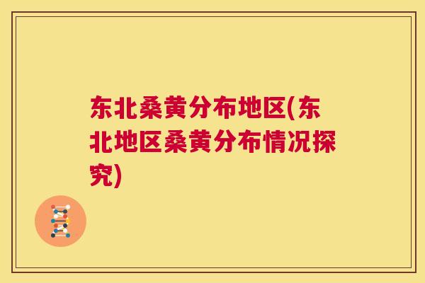 东北桑黄分布地区(东北地区桑黄分布情况探究) 东北桑黄分布地区(东北地区桑黄分布情况探究)