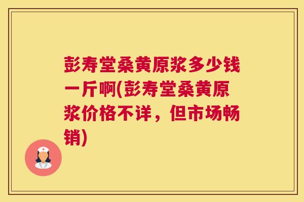 彭寿堂桑黄原浆多少钱一斤啊(彭寿堂桑黄原浆价格不详,但市场畅销) 彭寿堂桑黄原浆多少钱一斤啊(彭寿堂桑黄原浆价格不详,但市场畅销)