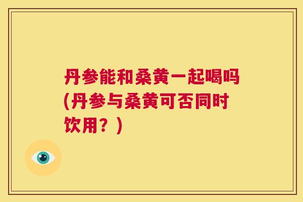 丹参能和桑黄一起喝吗(丹参与桑黄可否同时饮用?) 丹参能和桑黄一起喝吗(丹参与桑黄可否同时饮用?)
