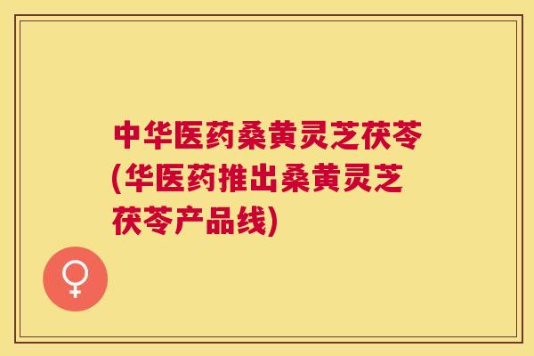 中华医药桑黄灵芝茯苓(华医药推出桑黄灵芝茯苓产品线) 中华医药桑黄灵芝茯苓(华医药推出桑黄灵芝茯苓产品线)