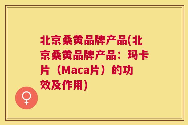 北京桑黄品牌产品(北京桑黄品牌产品:玛卡片(Maca片)的功效及作用) 北京桑黄品牌产品(北京桑黄品牌产品:玛卡片(Maca片)的功效及作用)
