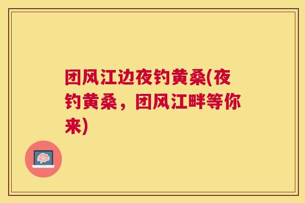 团风江边夜钓黄桑(夜钓黄桑,团风江畔等你来) 团风江边夜钓黄桑(夜钓黄桑,团风江畔等你来)