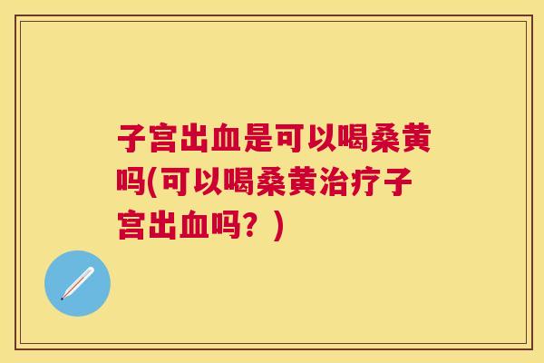 子宫出是可以喝桑黄吗(可以喝桑黄子宫出吗?) 子宫出是可以喝桑黄吗(可以喝桑黄子宫出吗?)