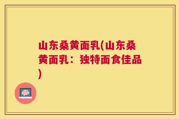 山东桑黄面乳(山东桑黄面乳:独特面食佳品) 山东桑黄面乳(山东桑黄面乳:独特面食佳品)