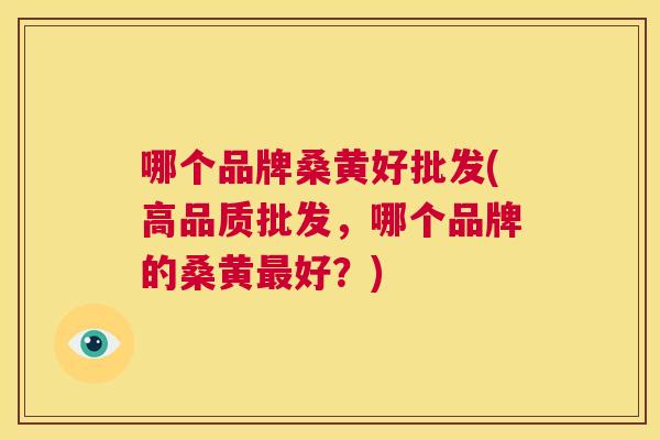 哪个品牌桑黄好批发(高品质批发,哪个品牌的桑黄好?) 哪个品牌桑黄好批发(高品质批发,哪个品牌的桑黄好?)