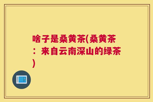 啥子是桑黄茶(桑黄茶:来自云南深山的绿茶) 啥子是桑黄茶(桑黄茶:来自云南深山的绿茶)