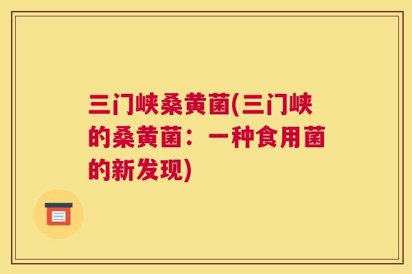 三门峡桑黄菌(三门峡的桑黄菌:一种食用菌的新发现) 三门峡桑黄菌(三门峡的桑黄菌:一种食用菌的新发现)