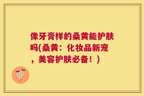 像牙膏样的桑黄能护肤吗(桑黄:化妆品新宠,美容护肤必备!) 像牙膏样的桑黄能护肤吗(桑黄:化妆品新宠,美容护肤必备!)