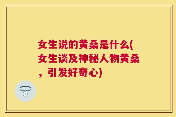 女生说的黄桑是什么(女生谈及神秘人物黄桑,引发好奇心) 女生说的黄桑是什么(女生谈及神秘人物黄桑,引发好奇心)