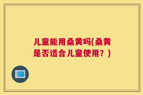 儿童能用桑黄吗(桑黄是否适合儿童使用?) 儿童能用桑黄吗(桑黄是否适合儿童使用?)