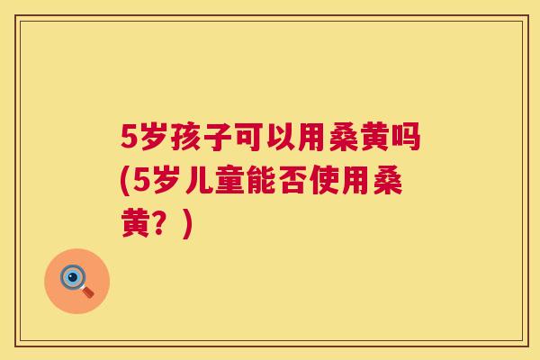 5岁孩子可以用桑黄吗(5岁儿童能否使用桑黄?) 5岁孩子可以用桑黄吗(5岁儿童能否使用桑黄?)