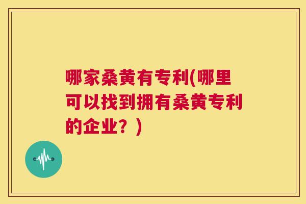 哪家桑黄有专利(哪里可以找到拥有桑黄专利的企业?) 哪家桑黄有专利(哪里可以找到拥有桑黄专利的企业?)