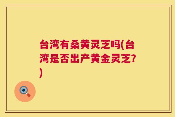 台湾有桑黄灵芝吗(台湾是否出产黄金灵芝？)