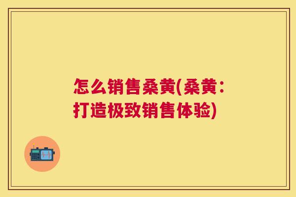 怎么销售桑黄(桑黄：打造极致销售体验)