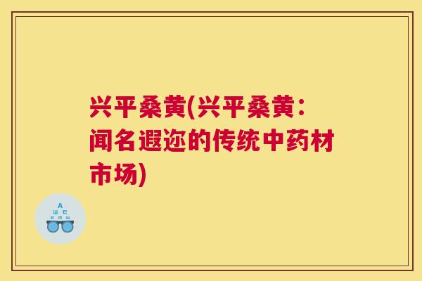 兴平桑黄(兴平桑黄:闻名遐迩的传统材市场) 兴平桑黄(兴平桑黄:闻名遐迩的传统材市场)