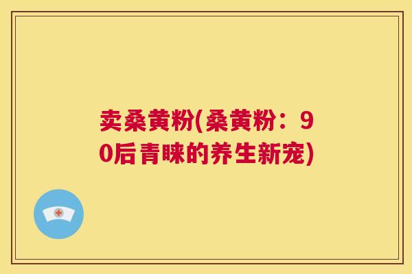 卖桑黄粉(桑黄粉:90后青睐的养生新宠) 卖桑黄粉(桑黄粉:90后青睐的养生新宠)