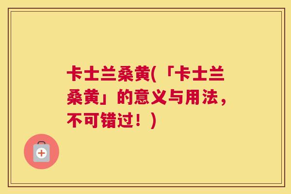 卡士兰桑黄(「卡士兰桑黄」的意义与用法,不可错过!) 卡士兰桑黄(「卡士兰桑黄」的意义与用法,不可错过!)