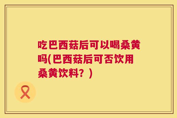 吃巴西菇后可以喝桑黄吗(巴西菇后可否饮用桑黄饮料？)
