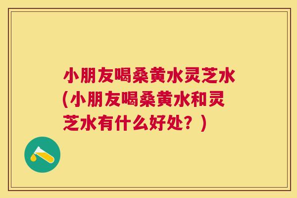 小朋友喝桑黄水灵芝水(小朋友喝桑黄水和灵芝水有什么好处?) 小朋友喝桑黄水灵芝水(小朋友喝桑黄水和灵芝水有什么好处?)