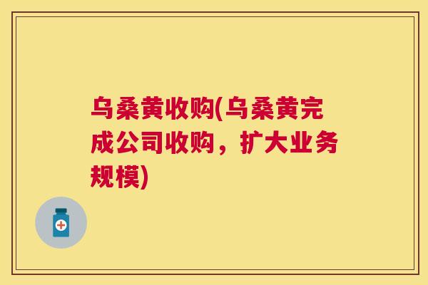 乌桑黄收购(乌桑黄完成公司收购,扩大业务规模) 乌桑黄收购(乌桑黄完成公司收购,扩大业务规模)