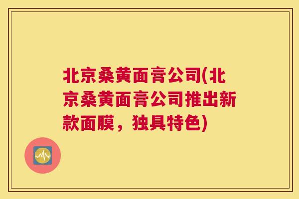 北京桑黄面膏公司(北京桑黄面膏公司推出新款面膜,独具特色) 北京桑黄面膏公司(北京桑黄面膏公司推出新款面膜,独具特色)