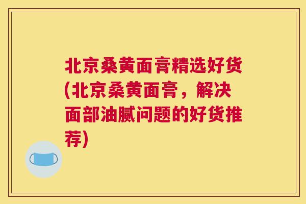 北京桑黄面膏精选好货(北京桑黄面膏，解决面部油腻问题的好货推荐)