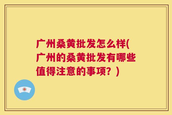 广州桑黄批发怎么样(广州的桑黄批发有哪些值得注意的事项?) 广州桑黄批发怎么样(广州的桑黄批发有哪些值得注意的事项?)