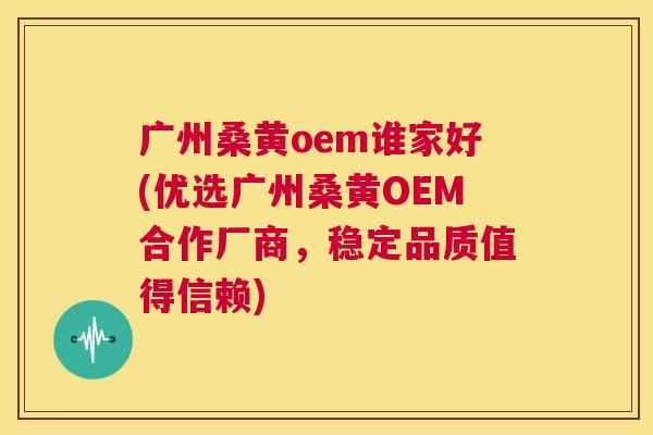 广州桑黄oem谁家好(优选广州桑黄OEM合作厂商,稳定品质值得信赖) 广州桑黄oem谁家好(优选广州桑黄OEM合作厂商,稳定品质值得信赖)