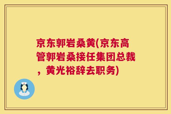 京东郭岩桑黄(京东高管郭岩桑接任集团总裁,黄光裕辞去职务) 京东郭岩桑黄(京东高管郭岩桑接任集团总裁,黄光裕辞去职务)