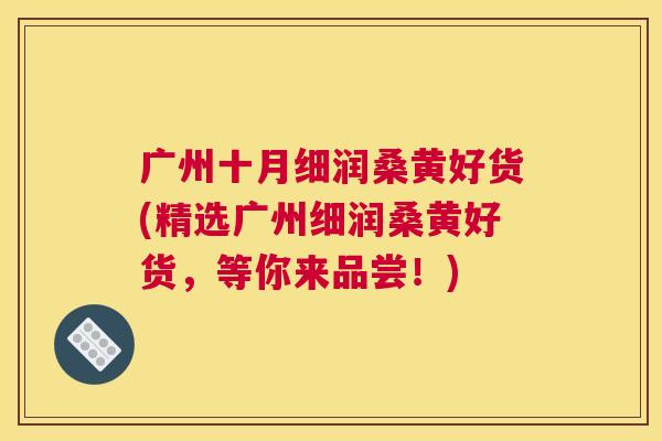 广州十月细润桑黄好货(精选广州细润桑黄好货,等你来品尝!) 广州十月细润桑黄好货(精选广州细润桑黄好货,等你来品尝!)