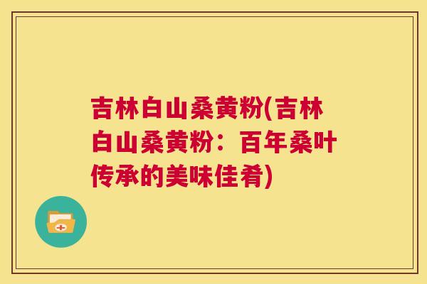 吉林白山桑黄粉(吉林白山桑黄粉:百年桑叶传承的美味佳肴) 吉林白山桑黄粉(吉林白山桑黄粉:百年桑叶传承的美味佳肴)