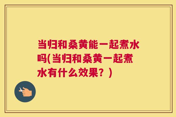 当归和桑黄能一起煮水吗(当归和桑黄一起煮水有什么效果?) 当归和桑黄能一起煮水吗(当归和桑黄一起煮水有什么效果?)