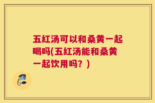 五红汤可以和桑黄一起喝吗(五红汤能和桑黄一起饮用吗？)