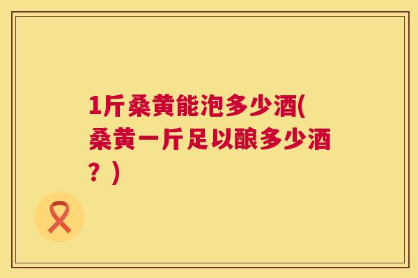 1斤桑黄能泡多少酒(桑黄一斤足以酿多少酒?) 1斤桑黄能泡多少酒(桑黄一斤足以酿多少酒?)