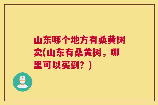 山东哪个地方有桑黄树卖(山东有桑黄树,哪里可以买到?) 山东哪个地方有桑黄树卖(山东有桑黄树,哪里可以买到?)
