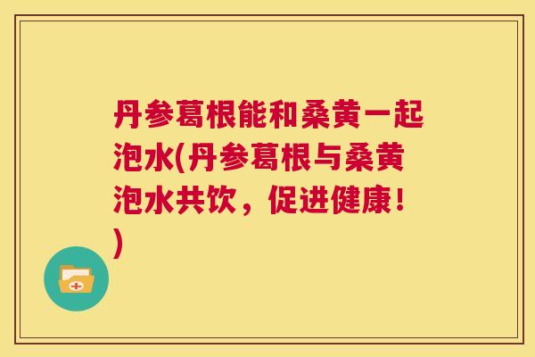 丹参葛根能和桑黄一起泡水(丹参葛根与桑黄泡水共饮,促进健康!) 丹参葛根能和桑黄一起泡水(丹参葛根与桑黄泡水共饮,促进健康!)