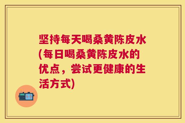 坚持每天喝桑黄陈皮水(每日喝桑黄陈皮水的优点，尝试更健康的生活方式)
