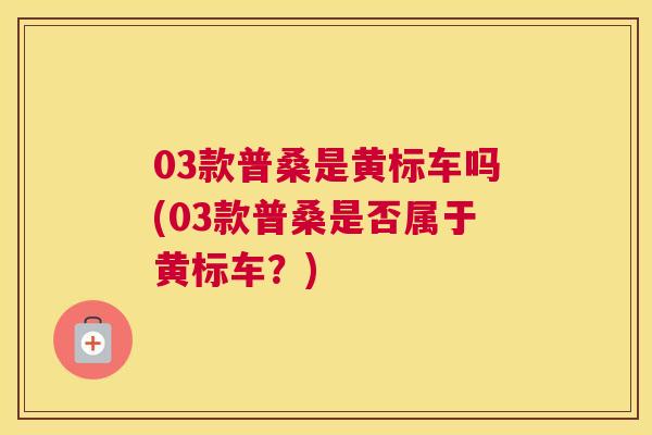 03款普桑是黄标车吗(03款普桑是否属于黄标车?) 03款普桑是黄标车吗(03款普桑是否属于黄标车?)