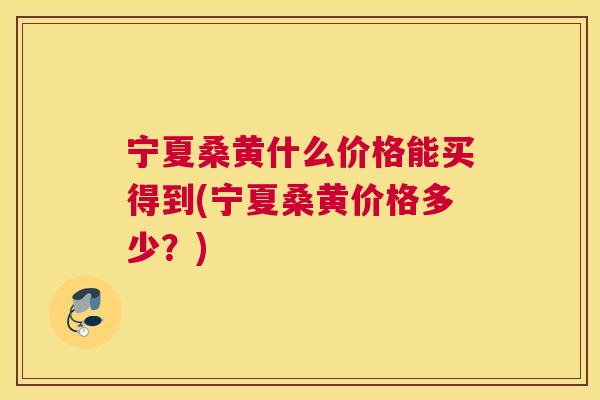 宁夏桑黄什么价格能买得到(宁夏桑黄价格多少？)