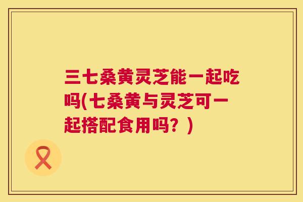 三七桑黄灵芝能一起吃吗(七桑黄与灵芝可一起搭配食用吗?) 三七桑黄灵芝能一起吃吗(七桑黄与灵芝可一起搭配食用吗?)