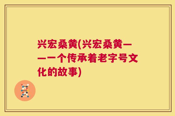 兴宏桑黄(兴宏桑黄——一个传承着老字号文化的故事) 兴宏桑黄(兴宏桑黄——一个传承着老字号文化的故事)