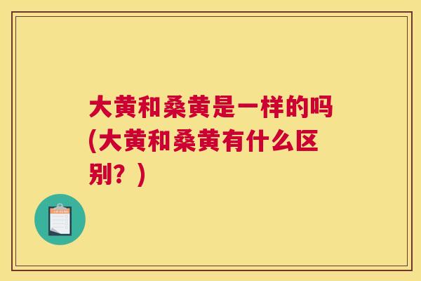 大黄和桑黄是一样的吗(大黄和桑黄有什么区别?) 大黄和桑黄是一样的吗(大黄和桑黄有什么区别?)