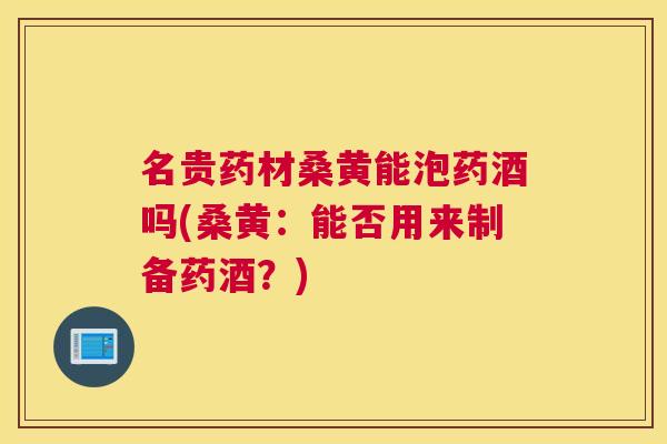 名贵药材桑黄能泡药酒吗(桑黄:能否用来制备药酒?) 名贵药材桑黄能泡药酒吗(桑黄:能否用来制备药酒?)
