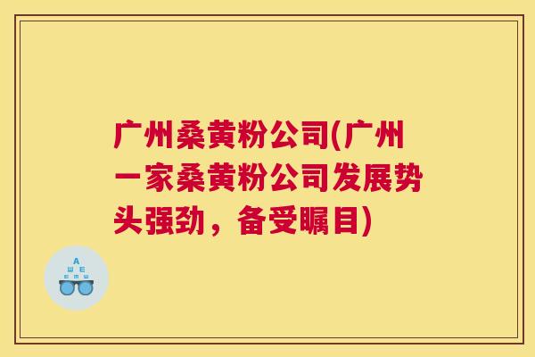 广州桑黄粉公司(广州一家桑黄粉公司发展势头强劲,备受瞩目) 广州桑黄粉公司(广州一家桑黄粉公司发展势头强劲,备受瞩目)