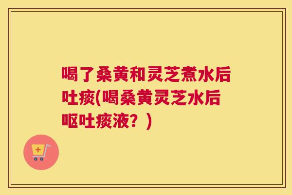 喝了桑黄和灵芝煮水后吐痰(喝桑黄灵芝水后痰液?) 喝了桑黄和灵芝煮水后吐痰(喝桑黄灵芝水后痰液?)