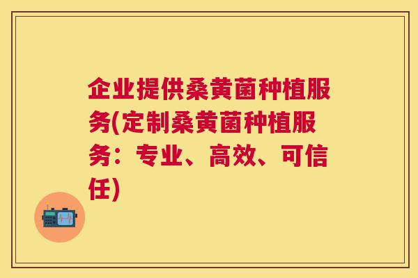 企业提供桑黄菌种植服务(定制桑黄菌种植服务:专业、高效、可信任) 企业提供桑黄菌种植服务(定制桑黄菌种植服务:专业、高效、可信任)