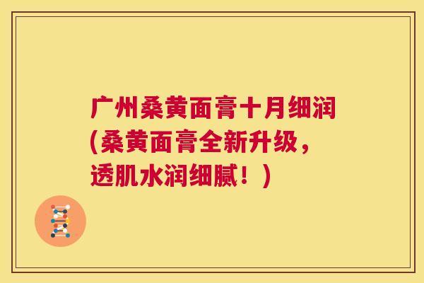广州桑黄面膏十月细润(桑黄面膏全新升级,透肌水润细腻!) 广州桑黄面膏十月细润(桑黄面膏全新升级,透肌水润细腻!)