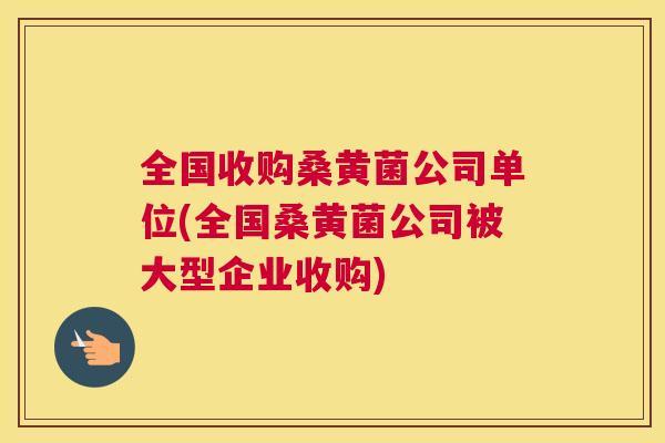 全国收购桑黄菌公司单位(全国桑黄菌公司被大型企业收购) 全国收购桑黄菌公司单位(全国桑黄菌公司被大型企业收购)