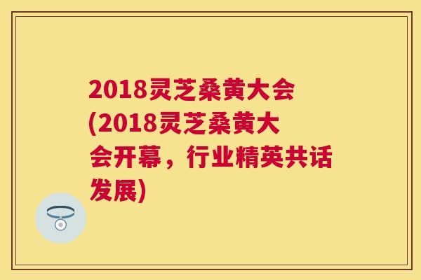 2018灵芝桑黄大会(2018灵芝桑黄大会开幕,行业精英共话发展) 2018灵芝桑黄大会(2018灵芝桑黄大会开幕,行业精英共话发展)
