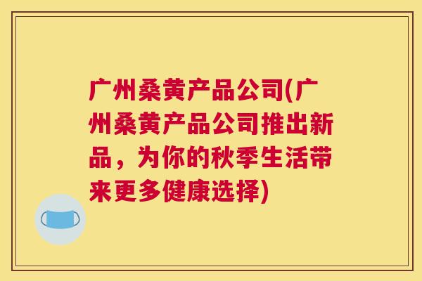 广州桑黄产品公司(广州桑黄产品公司推出新品,为你的秋季生活带来更多健康选择) 广州桑黄产品公司(广州桑黄产品公司推出新品,为你的秋季生活带来更多健康选择)